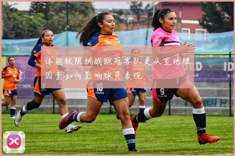 体能极限挑战欧冠客队更衣室地理因素如何影响球员表现